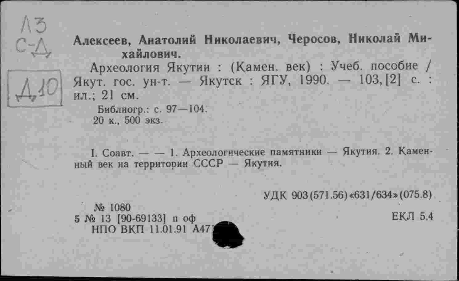 ﻿Алексеев, Анатолий Николаевич, Черосов, Николай Михайлович.
Археология Якутии : (Камен, век) : Учеб, пособие / Якут. гос. ун-т. — Якутск : ЯГУ, 1990. — 103, [2] с. : ил.; 21 см.
Библиогр.: с. 97—104.
20 к., 500 экз.
I. Соавт.----1. Археологические памятники — Якутия. 2. Камен-
ный век на территории СССР — Якутия.
№ 1080
5 № 13 [90-69133] п оф НПО ВКП 11.01.91 А471
УДК 903(571.56)<631/634»(075.8).
ЕКЛ 5.4